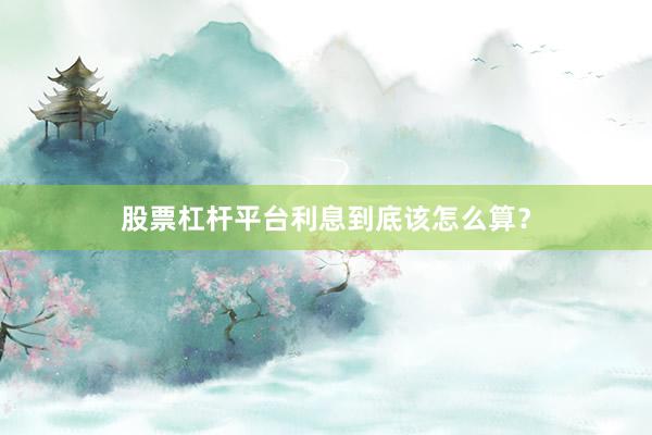 股票杠杆平台利息到底该怎么算？