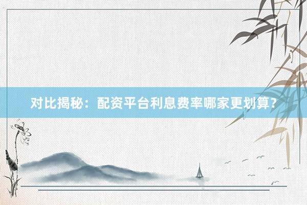 对比揭秘：配资平台利息费率哪家更划算？