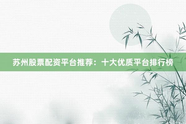 苏州股票配资平台推荐：十大优质平台排行榜