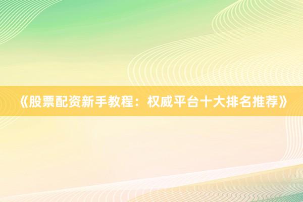 《股票配资新手教程：权威平台十大排名推荐》
