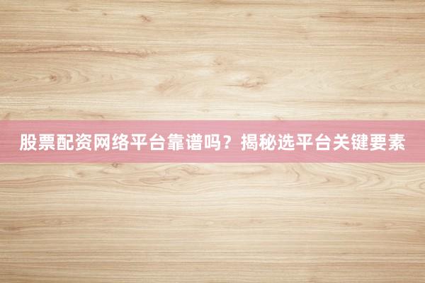 股票配资网络平台靠谱吗？揭秘选平台关键要素
