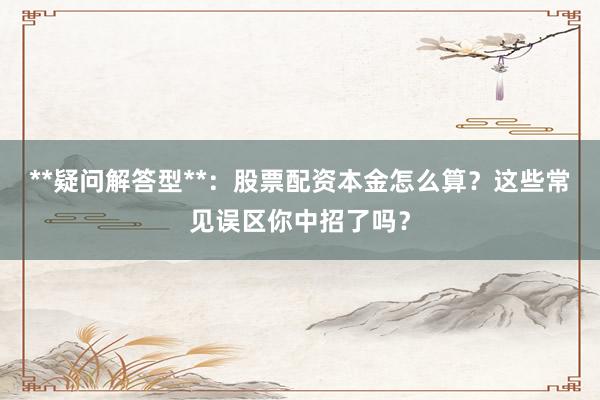 **疑问解答型**：股票配资本金怎么算？这些常见误区你中招了吗？