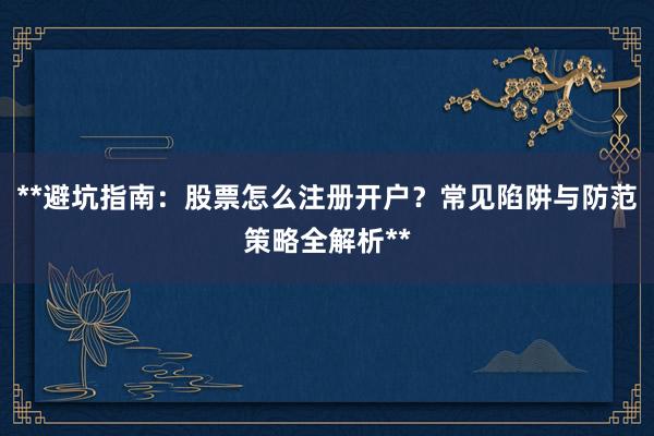 **避坑指南:股票怎么注册开户?常见陷阱与防范策略全解析**