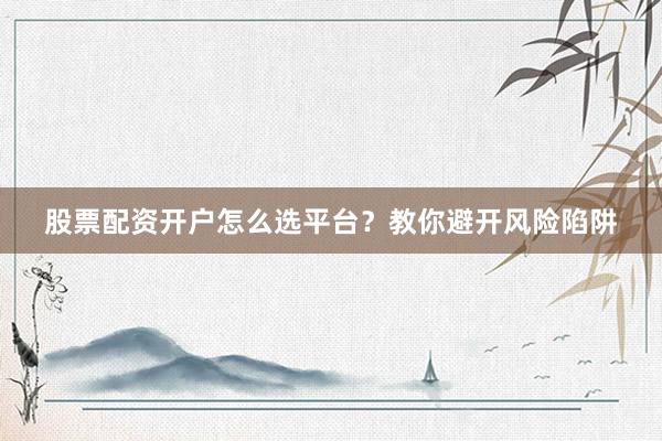 股票配资开户怎么选平台？教你避开风险陷阱