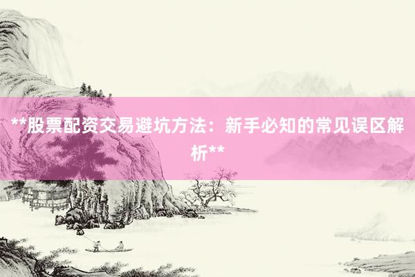 **股票配资交易避坑方法：新手必知的常见误区解析**