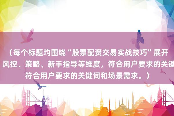 （每个标题均围绕“股票配资交易实战技巧”展开，涵盖经验总结、风控、策略、新手指导等维度，符合用户要求的关键词和场景需求。）