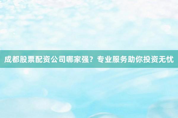 成都股票配资公司哪家强？专业服务助你投资无忧
