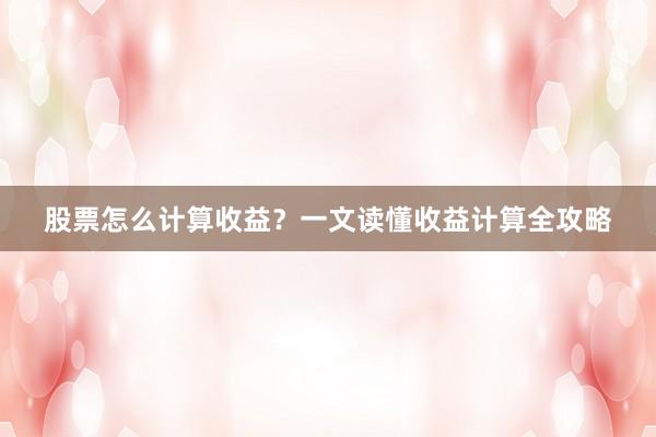 股票怎么计算收益？一文读懂收益计算全攻略