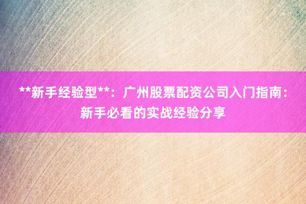 **新手经验型**：广州股票配资公司入门指南：新手必看的实战经验分享