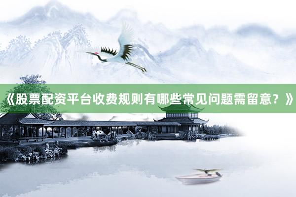 《股票配资平台收费规则有哪些常见问题需留意？》