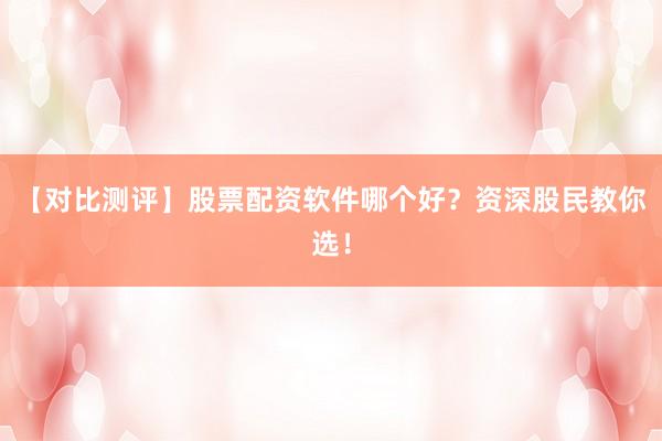 【对比测评】股票配资软件哪个好？资深股民教你选！