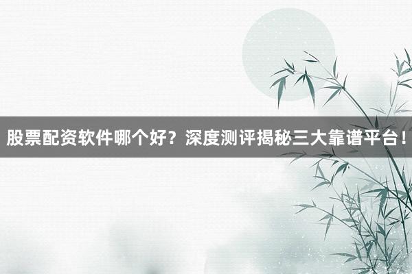 股票配资软件哪个好？深度测评揭秘三大靠谱平台！