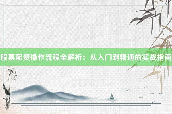 股票配资操作流程全解析：从入门到精通的实战指南