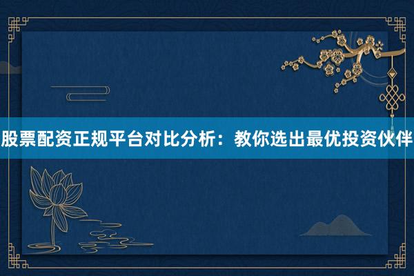 股票配资正规平台对比分析：教你选出最优投资伙伴