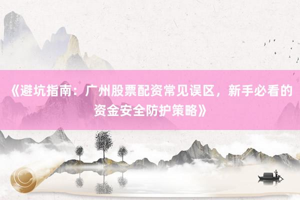 《避坑指南：广州股票配资常见误区，新手必看的资金安全防护策略》