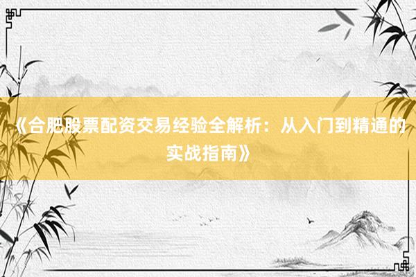 《合肥股票配资交易经验全解析：从入门到精通的实战指南》