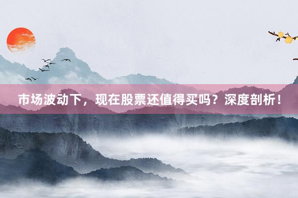 市场波动下，现在股票还值得买吗？深度剖析！