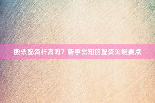 股票配资杆高吗？新手需知的配资关键要点