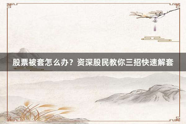 股票被套怎么办？资深股民教你三招快速解套