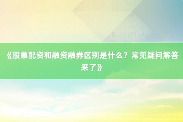 《股票配资和融资融券区别是什么？常见疑问解答来了》