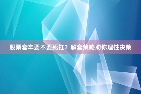 股票套牢要不要死扛？解套策略助你理性决策