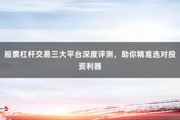 股票杠杆交易三大平台深度评测，助你精准选对投资利器