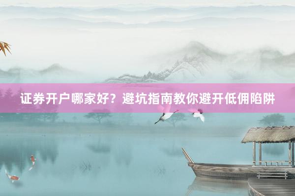 证券开户哪家好？避坑指南教你避开低佣陷阱