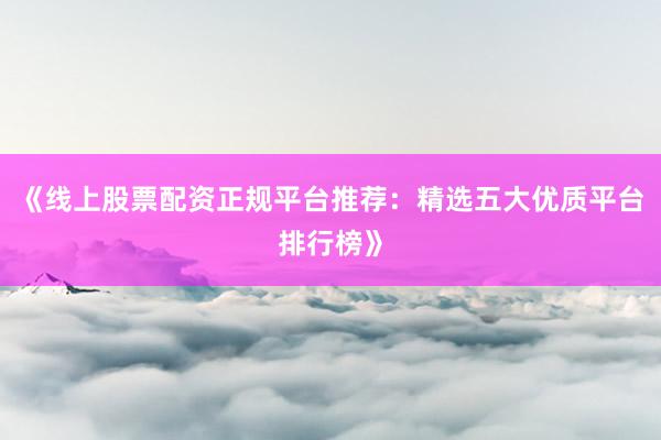 《线上股票配资正规平台推荐：精选五大优质平台排行榜》