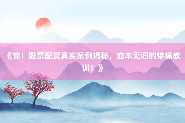 《惊!股票配资真实案例揭秘,血本无归的惨痛教训!》