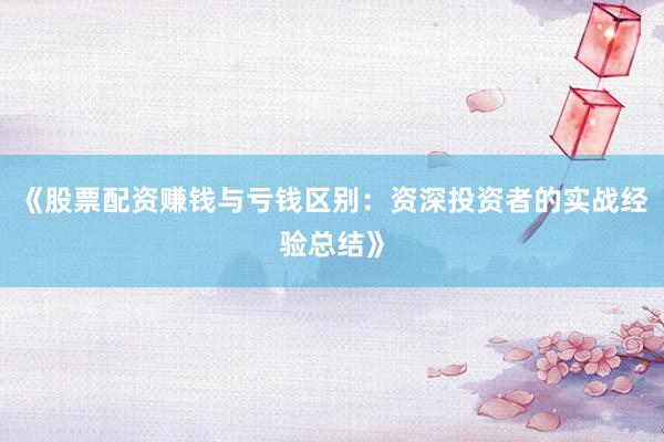 《股票配资赚钱与亏钱区别：资深投资者的实战经验总结》