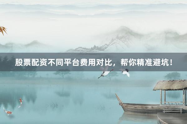 股票配资不同平台费用对比，帮你精准避坑！