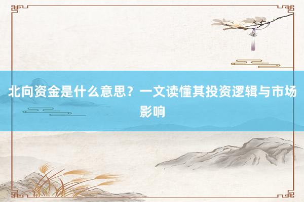 北向资金是什么意思？一文读懂其投资逻辑与市场影响
