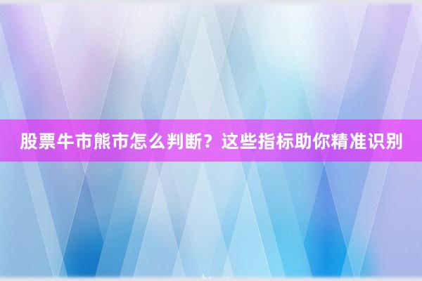 股票牛市熊市怎么判断？这些指标助你精准识别