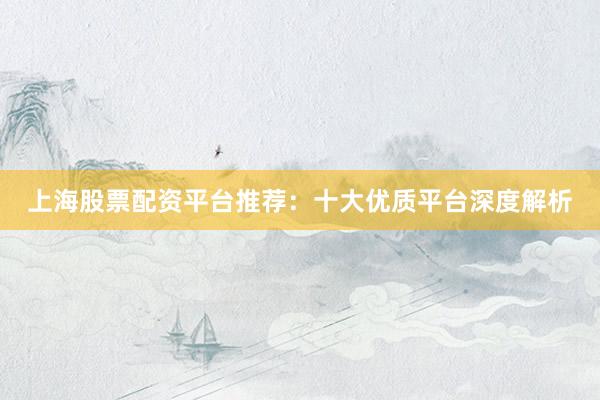 上海股票配资平台推荐：十大优质平台深度解析