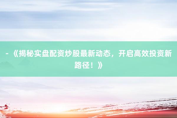 - 《揭秘实盘配资炒股最新动态，开启高效投资新路径！》