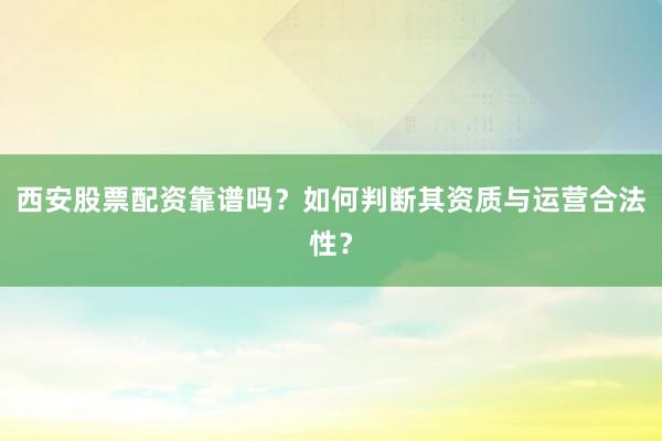 西安股票配资靠谱吗？如何判断其资质与运营合法性？