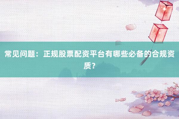 常见问题：正规股票配资平台有哪些必备的合规资质？