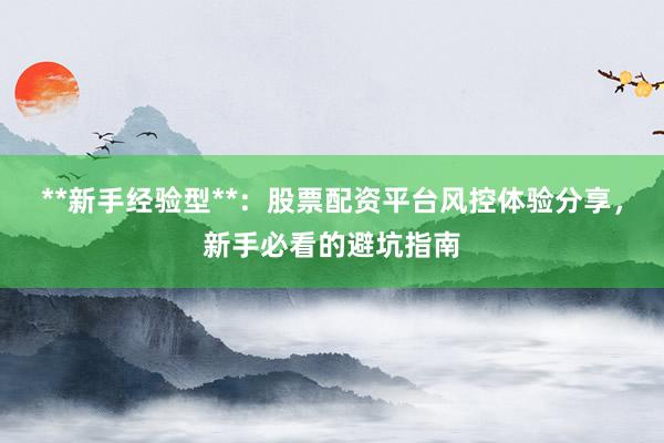 **新手经验型**：股票配资平台风控体验分享，新手必看的避坑指南