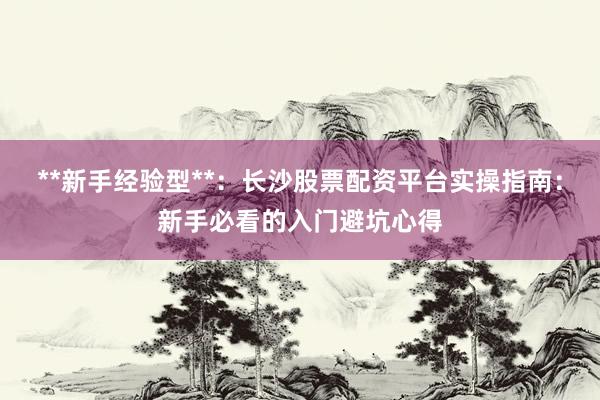 **新手经验型**:长沙股票配资平台实操指南:新手必看的入门避坑心得