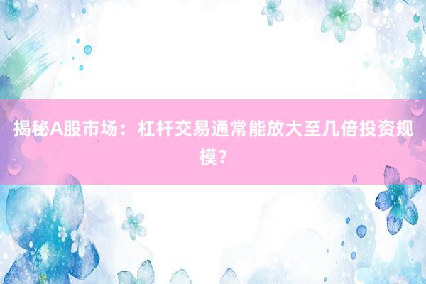 揭秘A股市场：杠杆交易通常能放大至几倍投资规模？