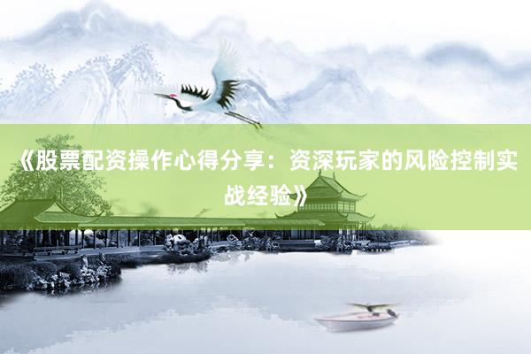 《股票配资操作心得分享:资深玩家的风险控制实战经验》