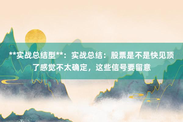**实战总结型**:实战总结:股票是不是快见顶了感觉不太确定,这些信号要留意