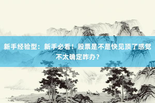 新手经验型:新手必看!股票是不是快见顶了感觉不太确定咋办?