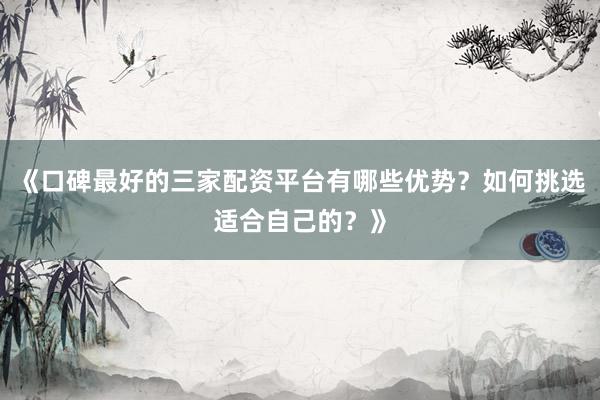 《口碑最好的三家配资平台有哪些优势?如何挑选适合自己的?》