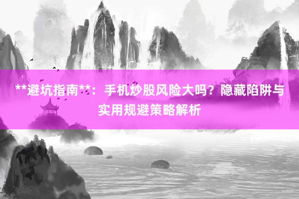 **避坑指南**：手机炒股风险大吗？隐藏陷阱与实用规避策略解析