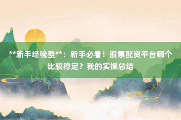 **新手经验型**：新手必看！股票配资平台哪个比较稳定？我的实操总结