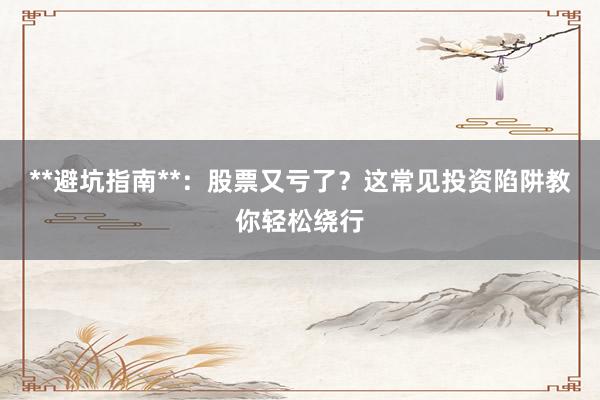 **避坑指南**：股票又亏了？这常见投资陷阱教你轻松绕行