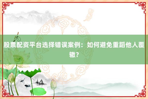 股票配资平台选择错误案例：如何避免重蹈他人覆辙？