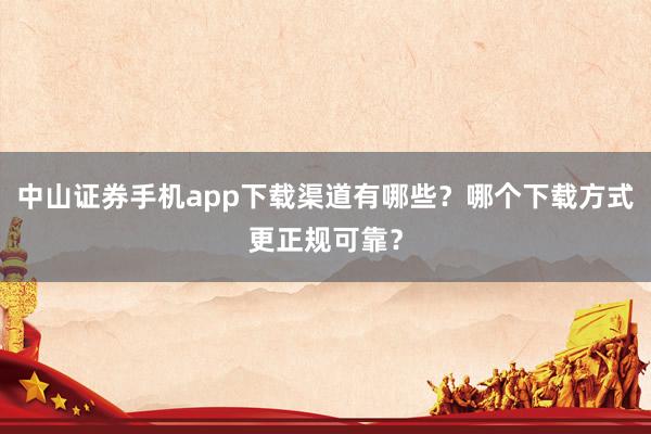 中山证券手机app下载渠道有哪些？哪个下载方式更正规可靠？
