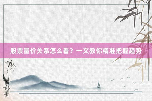 股票量价关系怎么看？一文教你精准把握趋势